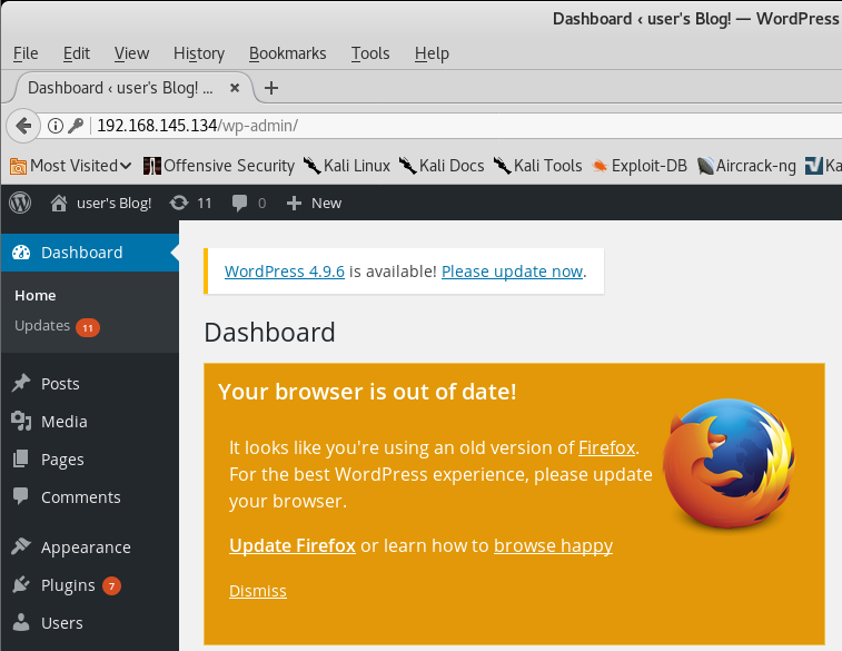 Eile Edit Yiew History Bookmarks Dashboard user's Blog! x + G) P 192.168.145.134 /wp-admin/ Tools Dashboard c user's Blog' — . WordP ress Help Kali Docs XKali Tools •e Exploit-DB •Aircrack-ng üKa 5 Most Visitedv "Offensive Security XKali Linux user's Blog! 0 11 D + New Dashboard Home updates Posts Media Pages Comments Appearance Plugins Users WordPress 4.9.6 is available! Please update now. Dashboard Your browser is out of date! It looks like you're using an old version of Firefox. For the best WordPress experience, please update your browser. Update Firefox or learn how to browse happy Dismiss 4 