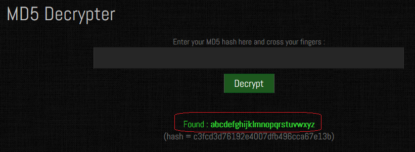 MD5 Decrypter Enter your MD5 hash hera and cross your fingers Decrypt Found : abcdefghijklmnopqrstuvwxyz (hash = c3fcd3d76192ed007dfb496cca67e13b) 