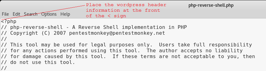 php-reverse-shell.php File Edit < . php ptions Help Place the wordpress header information at the front of the < sign php- reverse-shell A Reverse Shell implementation in PHP Copyright (C) 2007 pentestmonkey@pentestmonkey . net This tool may be used for legal purposes only. Users take full responsibility for any actions performed using this tool. The author accepts no liability for damage caused by this tool. If these terms are not acceptable to you, then do not use this tool. 