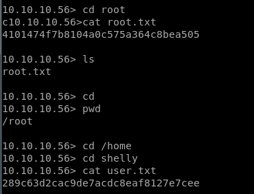 10.10.10.56> cd root 
clO.10.10.56>cat root. txt 
4101474f7b8104aoc575a364c8bea505 
10.10.10.56> Is 
root. txt 
10.10.10.56> cd 
.56> pwd 
10.10. 10 
/ root 
.56> cd /home 
10.10. 10 
.56> cd shelly 
10.10. 10 
10.10. 10 
.56> cat user. txt 
289c63d2cac9de7acdc8eaf8127e7cee 