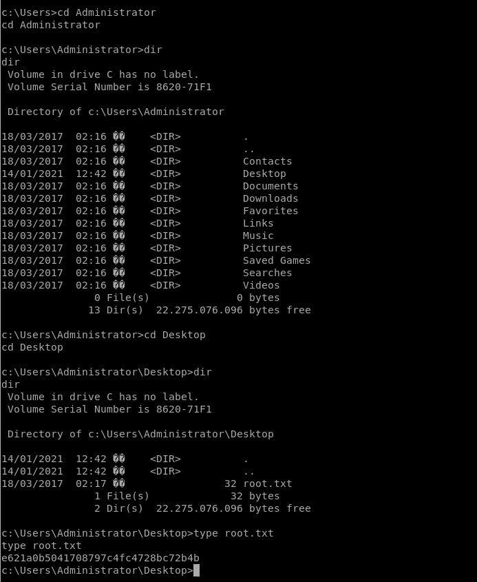 Administrator 
cd Administrator 
dir 
Volume in drive C has no label. 
Volume Serial Number is 8620-71F1 
Directory 
18/03/2017 
18/03/2017 
18/03/2017 
14/01/2021 
18/03/2017 
18/03/2017 
18/03/2017 
18/03/2017 
18/03/2017 
18/03/2017 
18/03/2017 
18/03/2017 
18/03/2017 
of c:\Users\Administrator 
02. 
02. 
•16 
02. 
12. 
02. 
02. 
•16 
02. 
02. 
02. 
02. 
•16 
02. 
02. 
02. 
O File(s) 
Contacts 
Desktop 
Documents 
Downloads 
Favorites 
Links 
Music 
Pictures 
Saved Games 
Searches 
Videos 
O bytes 
13 Dir(s) 22.275.076.096 bytes free 
c: \Users\Administrator>cd Desktop 
cd Desktop 
dir 
Volume in drive C has no label. 
Volume Serial Number is 8620-71F1 
Directory of c:\Users\Administrator\Desktop 
14/01/2021 
14/01/2021 
18/03/2017 
12:42 
12:42 
02:17 
1 File(s) 
32 root. txt 
32 bytes 
2 Dir(s) 22.275.076.096 bytes free 
c: root. txt 
type root. txt 
e621a0b5041708797c4fc4728bc72b4b 