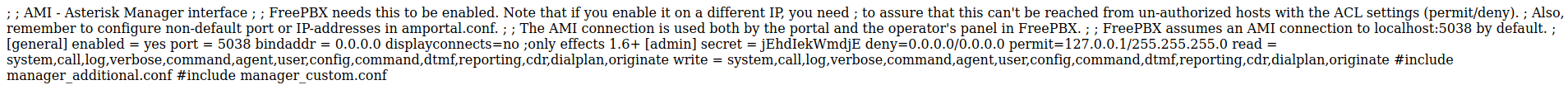 ; ; AMI - Asterisk Manager interface ; ; FreePBX needs this to be enabled. Note that if you enable it on a different IP, you need ; to assure that this can't be reached from un-authorized hosts with the ACL settings (permit/deny). ; Also, 
remember to configure non-default port or IP-addresses in amportal.conf. ; ; The AMI connection is used both by the portal and the operators panel in FreePBX. ; ; FreePBX assumes an AMI connection to localhost:5038 by default. ; 
[generall enabled = yes port = 5038 binddddr = 0.0.0.0 displayconnects=no ;only effects 1.6+ (admin] secret = jEhdIekWmdjE deny=O.O.0.O/O.0.O.O permit=127.O.O.1/255.255.255.O read = 
system,call,log,verbose,command,agent,user,config,command,dtmf,reporting,cdr,dialplan,originate write = system,call,log,verbose,command,agent,user,config,command,dtmf,reporting,cdr,dialplan,originate #include 
manager_additional.conf #include manager_custom.conf 