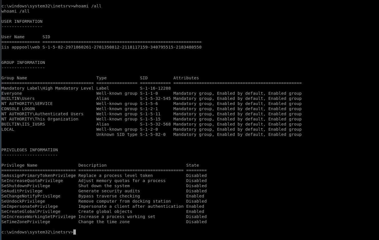 c: /all 
whoami /all 
USER INFORMATION 
s-1 1-0 
s-1-5-32-545 
s-1-5-6 
s-1-2-1 
s-1-5-11 
s-1-5-15 
s-1-5-32-568 
s-1-2-o 
s-1-5-82 
-O 
User Name 
SID 
iis apppool\web S-1-5-82-2971860261-2701350812-2118117159 
-340795515-2183480550 
GROUP INFORMATION 
Group Name 
Mandatory Label\High 
Everyone 
BUILTIN\Users 
NT AUTHORITY\SERVICE 
CONSOLE LOGON 
Mandatory 
Level 
NT AUTHORITY\ALlthenticated Users 
NT AUTHORITY\This organization 
Type 
Label 
Well-known 
Alias 
Well-known 
Well-known 
Well-known 
Well-known 
Alias 
Well-known 
group 
group 
group 
group 
group 
group 
SID 
s-1-16-12288 
token 
Attributes 
Mandatory 
Mandatory 
Mandatory 
Mandatory 
Mandatory 
Mandatory 
Mandatory 
Mandatory 
Mandatory 
group, 
group, 
group, 
group, 
group, 
group, 
group, 
group, 
group, 
Enabled 
Enabled 
Enabled 
Enabled 
Enabled 
Enabled 
Enabled 
Enabled 
Enabled 
by 
by 
by 
by 
by 
by 
by 
by 
by 
default, 
default, 
default, 
default, 
default, 
default, 
default, 
default, 
default, 
Enabled 
Enabled 
Enabled 
Enabled 
Enabled 
Enabled 
Enabled 
Enabled 
Enabled 
group 
group 
group 
group 
group 
group 
group 
group 
group 
BUILTIN\IIS IUSRS 
LOCAL 
PRIVILEGES INFORMATION 
Privilege Name 
SeAssignPrimaryTokenPrivilege 
SelncreaseQuotaPrivilege 
SeShutdownPrivilege 
SeAuditPrivilege 
SeChangeNotifyPrivilege 
SelJndockPrivilege 
Selmpersonateprivilege 
SecreateGlobalPrivilege 
SelncreaseWorkingSetPrivilege 
SeTimeZonePrivilege 
c: rv> 
Unknown SID type 
Description 
Replace a process level 
Adjust memory quotas for a process 
Shut down the system 
Generate security audits 
Bypass traverse checking 
Remove computer from docking station 
Impersonate a client after authentication 
Create global objects 
Increase a process working set 
Change the time zone 
State 
Disabled 
Disabled 
Disabled 
Disabled 
Enabled 
Disabled 
Enabled 
Enabled 
Disabled 
Disabled 