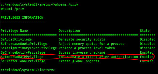 c: /priv 
whoami /priv 
PRIVILEGES INFORRATION 
privilege Name 
SeAuditPrivilege 
SelncreaseQuotaPriviIege 
SeAssignprima"TokenPrivilege 
sechangeNotifyPrivile e 
elm erson e VI ege 
SecreateGIobalPriv1 ege 
Description 
Generate security audits 
Adjust memory quotas for a process 
Replace a process level token 
Bypass traverse checking 
state 
Disabled 
Di sabled 
Disabled 
Enab d 
entication Enable 
Create global objects 