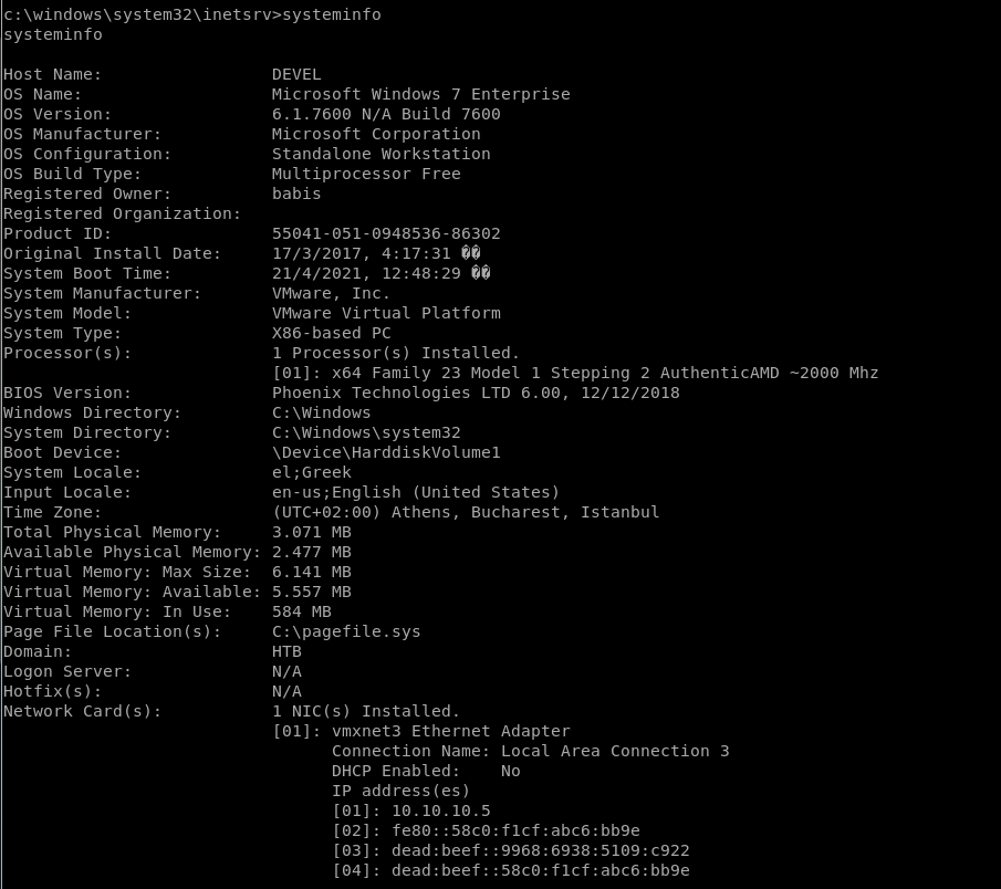 c: rv>systeminfo 
systeminfo 
Host Name: 
OS Name: 
OS Version: 
OS Manufacturer: 
OS Configuration: 
OS Build Type: 
Registered Owner: 
Registered Organization: 
Product ID: 
Original Install Date: 
System Boot Time: 
System Manufacturer: 
System Model: 
System Type: 
Processor(s) : 
BIOS version: 
Windows Directory: 
System Directory: 
Boot Device: 
System Locale: 
Input Locale: 
Time Zone: 
Total Physical Memory: 
Available Physical Memory: 
Virtual Memory: Max Size: 
Virtual Memory: Available: 
Virtual Memory: In Use: 
Page File Location(s): 
Domain: 
Logon Server: 
Hotfix(s): 
Network Card(s): 
DEVEL 
Microsoft Windows 7 Enterprise 
6. 1.7600 N/A Build 7600 
Microsoft Corporation 
Standalone Workstation 
Multiprocessor Free 
babis 
55041-051-0948536-86302 
17/3/2017, 
21/4/2021, 
VMware, Inc. 
VMware Virtual Platform 
X86-based pc 
1 Processor(s) Installed. 
[01]: x64 Family 23 Model 1 Stepping 2 AuthenticAMD 
-2000 Mhz 
Phoenix Technologies LTD 6.00, 
C: \Windows 
el;Greek 
en-us;English (United States) 
(UTC+02:OO) Athens, Bucharest, 
12/12/2018 
Istanbul 
3.071 MB 
2.477 MB 
6.141 MB 
5.557 MB 
584 MB 
HTB 
N/A 
N/A 
1 NIC(s) Installed. 
[01]: vmxnet3 Ethernet 
Connection Name: 
DHCP Enabled: 
IP address(es) 
Adapter 
Local Area Connection 3 
No 
[02] : 
[03] : 
[04] : 
10.10. 10.5 
fe80: :58c0. 
•flcf:abc6:bb9e 
dead: beef 
dead: beef 
•flcf:abc6:bb9e 