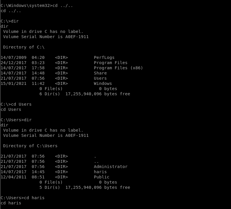 C : \Windows\system32>cd 
cd / 
dir 
Volume in drive C has no label. 
Volume Serial Number is AOEF-1911 
04 : 20 
03:23 
17:58 
14:48 
07:56 
11:42 
07:56 
07:56 
07:56 
14:45 
08:51 
Directory 
14/07/2009 
24/12/2017 
14/07/2017 
14/07/2017 
21/07/2017 
15/01/2021 
of C: \ 
O File(s) 
perfLogs 
Program Files 
Program Files 
Share 
Users 
Windows 
O bytes 
(X86) 
6 Dir(s) 
bytes free 
C: Users 
cd Users 
dir 
Volume in drive C has no label. 
Volume Serial Number is AOEF-1911 
Directory 
21/07/2017 
21/07/2017 
21/07/2017 
14/07/2017 
12/04/2011 
of 
O File(s) 
Administrator 
haris 
Public 
O bytes 
5 Dir(s) 
bytes free 
haris 
cd haris 