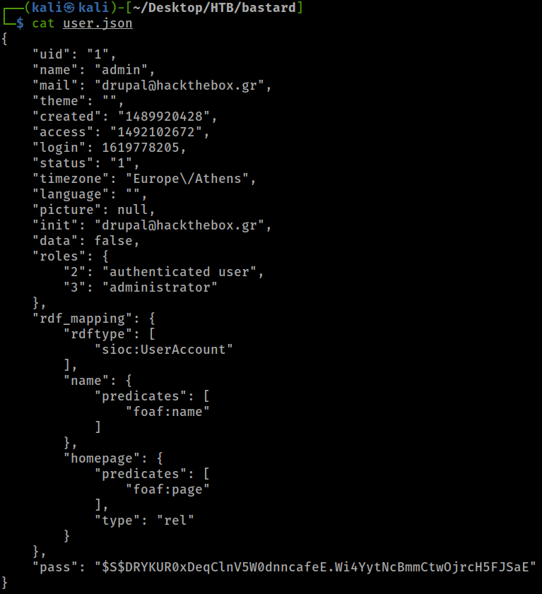 ( is kali ) - [ —'Desktop/HTB/bastard] 
$ cat user.json 
"uid": "1" 
". "admin", 
"name • 
"mail": "drupalahackthebox .gr" , 
"theme". 
"created 
": "1489920428% 
"access 
"1492102672", 
"login": 
1619778205 , 
"status 
"timezone": "Europe\/Athens", 
"language": " 
"picture" 
: null, 
"init": "drupalöhackthebox .gr" , 
"data": false, 
"roles": 
"2": "authenticated user", 
"administrator" 
"rdf_mapping": { 
"rdftype": 
" sioc : UserAccount" 
"name": { 
"predicates": 
" foaf :name" 
"homepage": { 
"predicates": 
" foaf :page" 
$s$DRYKURøxDeqC1nV5W0dnncafeE.Wi4YYtNcBmmctwojrcH5FJsaE" 