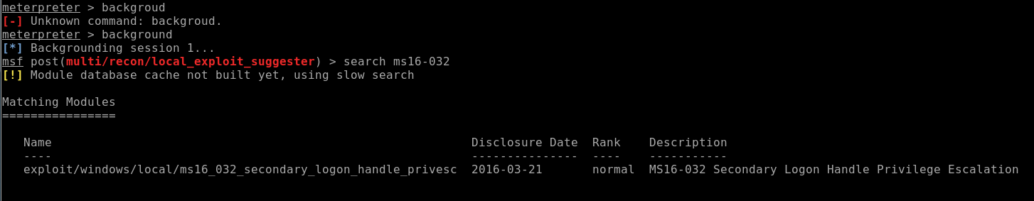 meterpreter > backgroud 
[-] Unknown command: backg roud. 
meterpreter > background 
Backgrounding session 1. 
msf post > search ms16-@32 
[!] Module database cache not built yet, using slow search 
Matching Modules 
Name 
exploit/windows/local/ms16 032 secondary _ logon handle privesc 
Disclosure Date 
2016-03-21 
Rank 
normal 
Description 
MS16-@32 Secondary Logon Handle Privilege Escalation 