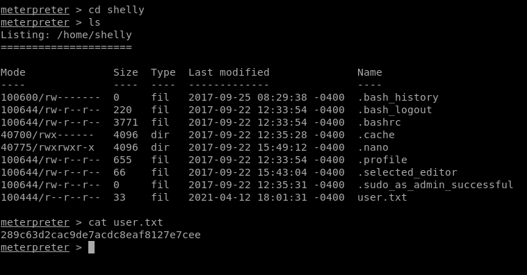 Mode 
100600,'rw- 
100644/ rw-r--r 
100644/ rw-r--r 
40700/rwx- 
40775/ rwxrwxr-x 
100644/rw-r- r 
100644/ rw-r 
100644/rw-r- 
100444/r--r--r 
meterpreter > cd shelly 
meterpreter > Is 
Listing: /home/shelly 
•49: 12 
•43: 04 
Size 
o 
220 
3771 
4096 
4096 
655 
66 
o 
33 
Type 
fil 
fil 
fil 
dir 
dir 
fil 
fil 
fil 
fil 
Last 
modified 
2017-09-25 
2017-09-22 
2017-09-22 
2017-09-22 
2017-09-22 
2017-09-22 
2017-09-22 
2017-09-22 
2021-04-12 
12:33:54 
12:33:54 
12:35:28 
15. 
12:33:54 
15. 
12:35:31 
-0400 
-0400 
-0400 
-0400 
-0400 
-0400 
-0400 
-0400 
-0400 
Name 
.bash history 
. bash logout 
. bashrc 
. cache 
. nano 
.profile 
. selected editor 
.sudo as admin successful 
user . txt 
meterpreter > cat user. txt 
289c63d2cac9de7acdc8eaf8127e7cee 
meterpreter > 
