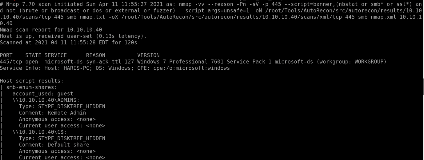 # Nmap 7.70 scan initiated Sun Apr 11 11:55:27 2021 as: nmap -vv 
-script=banner, (nbstat or smb* or ssl*) an 
-- reason -Pn -sv -p 445 
d not (brute or broadcast or dos or external or fuzzer) 
-script-args=unsafe=l -ON / root/ Tools/AutoRecon/src/autorecon/results/10.10 
.10.40/ scans/tcp 445 smb nmap.txt -ox / root/ Tools/AutoRecon/src/autorecon/results/10.10.10.40/scans/xml/tcp 445 smb nmap.xml 10.10.1 
0.40 
Nmap scan report for 10.10.10.40 
Host is up, received user-set (0.13s latency) . 
Scanned at 2021-04-11 EDT for 120s 
PORT 
STATE SERVICE 
REASON 
VERSION 
445/tcp open microsoft-ds syn-ack ttl 127 Windows 7 Professional 7601 Service Pack 1 microsoft-ds (workgroup: 
Service Info: Host: HARIS-PC; OS: Windows; CPE: cpe:/o:microsoft:windows 
Host script results: 
I smb-enum-shares: 
account used: guest 
Type: STYPE DISKTREE HIDDEN 
Comment: Remote Admin 
Anonymous access: <none> 
Current user access: <none> 
Type: STYPE DISKTREE HIDDEN 
Comment: Default share 
Anonymous access: <none> 
Current user access: <none> 
WORKGROUP) 