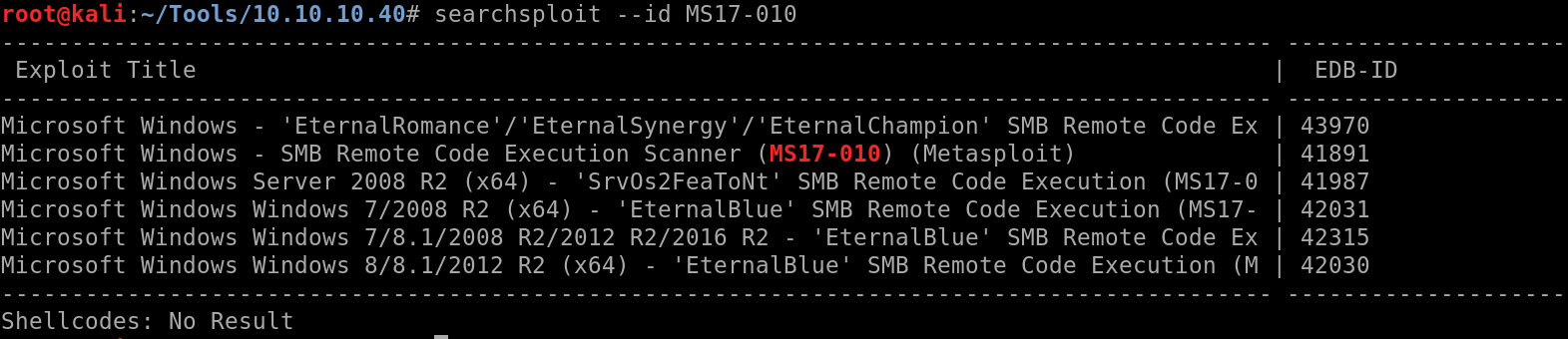 root@kali:-/Tools/10.10.10.40# searchsploit 
MS17-010 
Exploit Title 
Microsoft Windows 
Microsoft Windows 
Microsoft Windows 
Microsoft Windows 
Microsoft Windows 
Microsoft Windows 
Eternal Synergy' V EternalChampionI SMB Remote Code Ex 
- SMB Remote Code Execution Scanner (MS17-010) (Metasploit) 
Server 2008 R2 (x64) 
'Srv0s2FeaToNtI SMB Remote Code Execution (MS17-0 
Windows 7/2008 R2 (x64) 
'Eternal Blue' SMB Remote Code Execution (MS17- 
Windows 7/8.1/2008 R2/2012 R2/2016 R2 
- 'Eternal Blue' SMB Remote Code Ex 
Windows 8/8.1/2012 R2 (x64) 
Eternal Blue' SMB Remote Code Execution (M 
EDB-ID 
43970 
41891 
41987 
42031 
42315 
42030 
Shell codes: No Result 