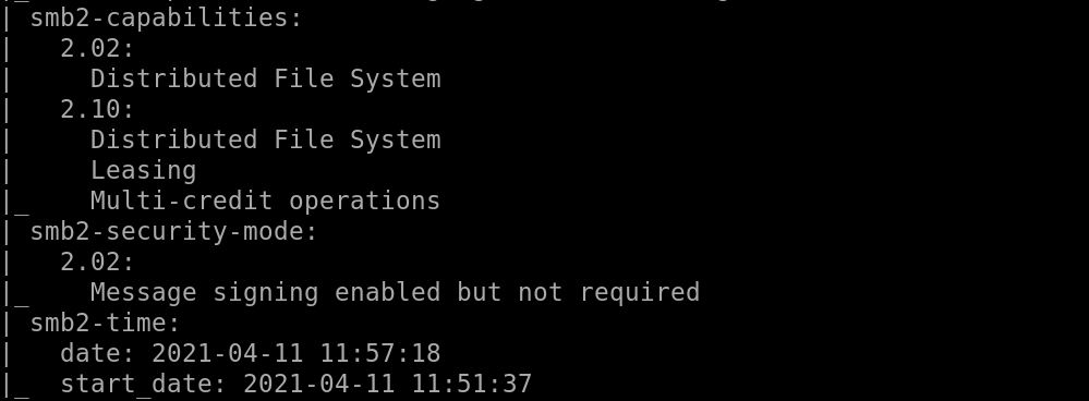 smb2-capabilities : 
2.02: 
Distributed File System 
2.10: 
Distributed File System 
Leasing 
Multi-credit operations 
smb2-security-mode: 
2.02: 
Message signing enabled but not required 
smb2-time: 
date: 2021-04-11 
start date: 2021-04-11 