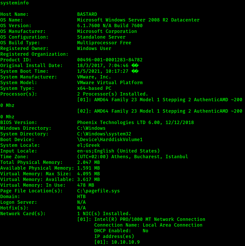 systeminfo 
Host Name: 
BASTARD 
Microsoft Windows Server 2008 R2 Datacenter 
OS Name: 
OS Version: 
6.1.76øø N/A Build 7600 
OS Manufacturer: 
Microsoft Corporation 
OS Configuration: 
Standalone Server 
OS Build Type: 
Multiprocessor Free 
Registered Owner: 
Windows User 
Registered Organization: 
Product ID: 
00496-001-0001283-84782 
18/3/2017, 
Original Install Date: 
System Boot Time: 
1/5/2021, 
System Manufacturer: 
VMware, Inc. 
VMware Virtual Platform 
System Model: 
X64-based PC 
System Type: 
processor(s): 
2 processor(s) Installed. 
[01]: AMD64 Family 23 Model 1 Stepping 2 AuthenticAMD 
ø Mhz 
[02]: AMD64 Family 23 Model 1 Stepping 2 AuthenticAMD 
ø Mhz 
BIOS version: 
Phoenix Technologies LTD 6.øø, 12/12/2018 
Windows Directory: 
C: \Windows 
System Directory: 
Boot Device: 
System Locale: 
;Greek 
en-us; English (United States) 
Input Locale: 
(UTC+02:ØØ) Athens, Bucharest, Istanbul 
Time Zone: 
Total physical Memory: 
2.047 MB 
Available Physical Memory: 
1.591 MB 
Virtual Memory: Max Size: 
4.095 MB 
Virtual Memory: Available 
: 3.617 MB 
Virtual Memory: In Use: 
478 MB 
page File Location(s): 
C: \pagefile. SYS 
Domain : 
HTB 
N/A 
Logon Server: 
Hotfix(s): 
N/A 
Network Card(s): 
1 NIC(s) Installed. 
[01]: Intel (R) PRO/1øøø MT Network connection 
Connection Name: Local Area Connection 
DHCP Enabled: 
NO 
IP address(es) 
[01]: 10.10.10.9 
--200 
-200 