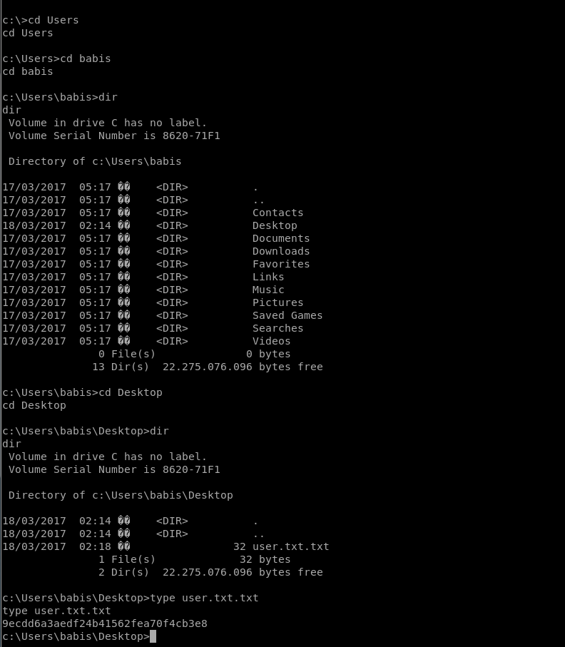 Users 
cd Users 
babis 
cd babis 
dir 
Volume in drive C has no label. 
Volume Serial Number is 8620-71F1 
Directory 
17/03/2017 
17/03/2017 
17/03/2017 
18/03/2017 
17/03/2017 
17/03/2017 
17/03/2017 
17/03/2017 
17/03/2017 
17/03/2017 
17/03/2017 
17/03/2017 
17/03/2017 
of 
05. 
05. 
•17 
05. 
02. 
14 
05. 
05. 
•17 
05. 
05. 
05. 
05. 
•17 
05. 
05. 
05. 
O File(s) 
Contacts 
Desktop 
Documents 
Downloads 
Favorites 
Links 
Music 
Pictures 
Saved Games 
Searches 
Videos 
O bytes 
13 Dir(s) 22.275.076.096 bytes free 
c: Desktop 
cd Desktop 
dir 
Volume in drive C has no label. 
Volume Serial Number is 8620-71F1 
Directory of 
18/03/2017 
18/03/2017 
18/03/2017 
02:14 
02:14 
02:18 
1 File(s) 
32 user. txt. txt 
32 bytes 
2 Dir(s) 22.275.076.096 bytes free 
c:\Users\babis\Desktop>type user. txt. txt 
type user. txt. txt 
9ecdd6a3aedf24b41562fea70f4cb3e8 
